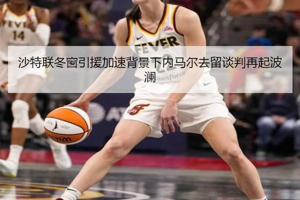 沙特联冬窗引援加速背景下内马尔去留谈判再起波澜